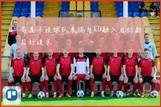 乌度卡谈球队表现与KD融入后的新目标追求