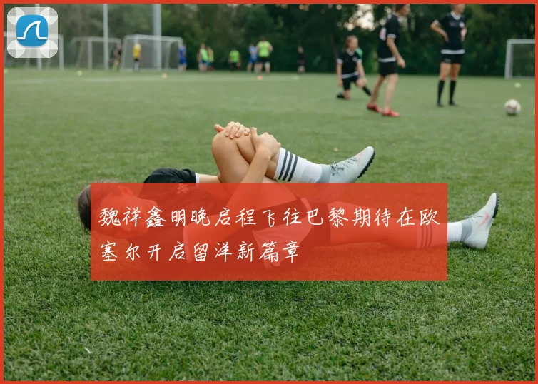 魏祥鑫明晚启程飞往巴黎期待在欧塞尔开启留洋新篇章