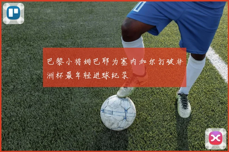 巴黎小将姆巴耶为塞内加尔打破非洲杯最年轻进球纪录