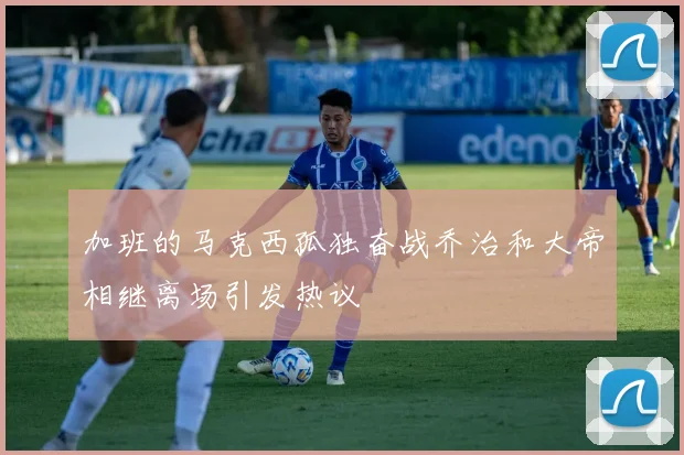 加班的马克西孤独奋战乔治和大帝相继离场引发热议