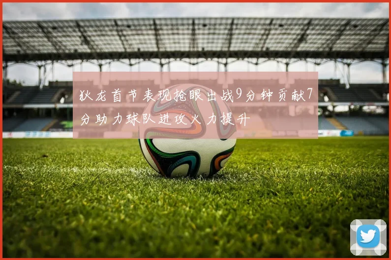 狄龙首节表现抢眼出战9分钟贡献7分助力球队进攻火力提升