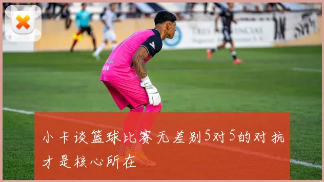 小卡谈篮球比赛无差别5对5的对抗才是核心所在