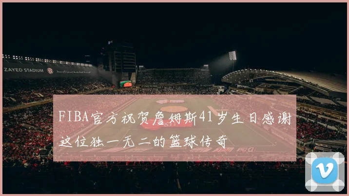 FIBA官方祝贺詹姆斯41岁生日感谢这位独一无二的篮球传奇