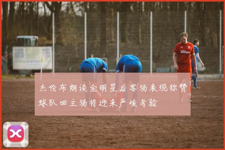 杰伦布朗谈全明星后客场表现称赞球队回主场将迎来严峻考验