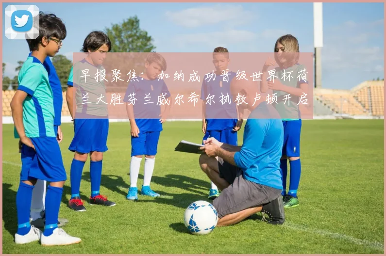 早报聚焦：加纳成功晋级世界杯荷兰大胜芬兰威尔希尔执教卢顿开启新篇章