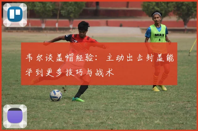 韦尔谈盖帽经验：主动出击封盖能学到更多技巧与战术