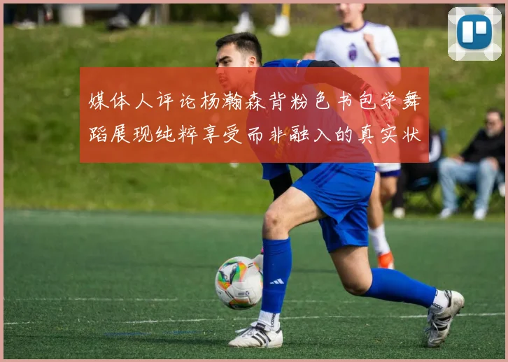 媒体人评论杨瀚森背粉色书包学舞蹈展现纯粹享受而非融入的真实状态