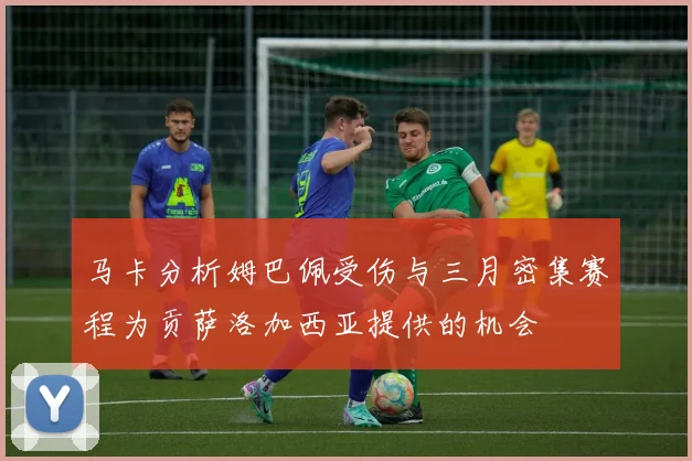 马卡分析姆巴佩受伤与三月密集赛程为贡萨洛加西亚提供的机会