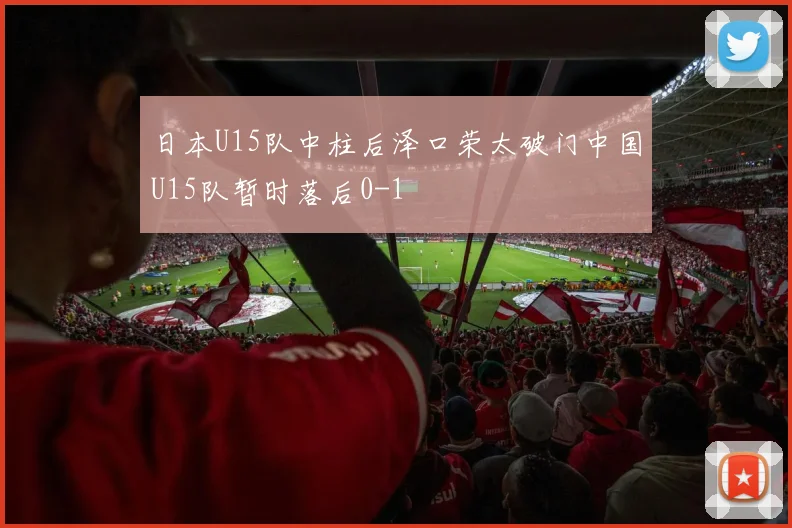 日本U15队中柱后泽口荣太破门中国U15队暂时落后0-1
