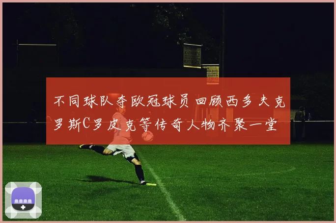 不同球队夺欧冠球员回顾西多夫克罗斯C罗皮克等传奇人物齐聚一堂
