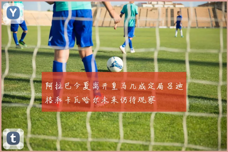阿拉巴今夏离开皇马几成定局吕迪格和卡瓦哈尔未来仍待观察