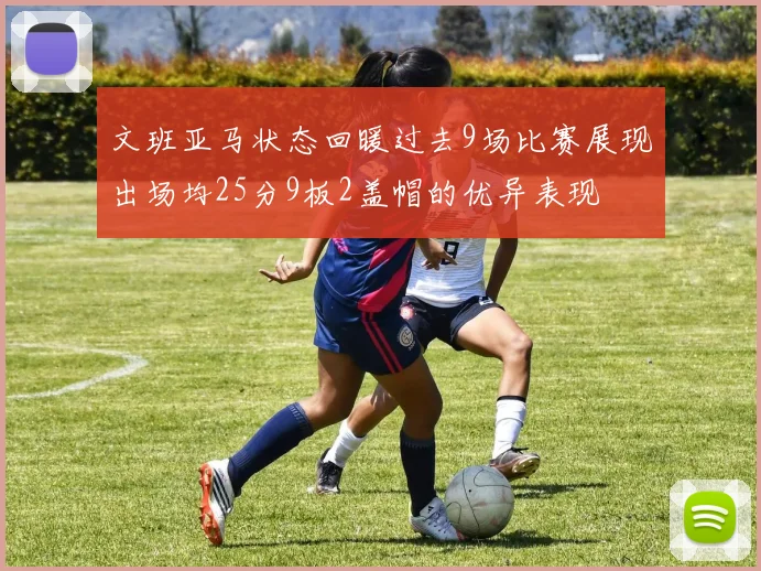 文班亚马状态回暖过去9场比赛展现出场均25分9板2盖帽的优异表现