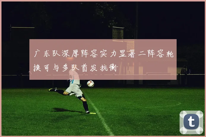 广东队深厚阵容实力显著二阵容轮换可与多队首发抗衡
