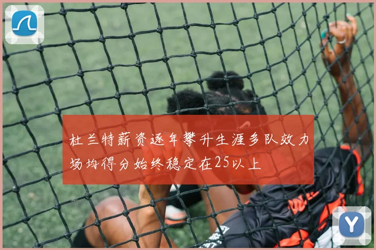 杜兰特薪资逐年攀升生涯多队效力场均得分始终稳定在25以上
