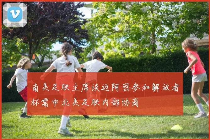 南美足联主席谈迈阿密参加解放者杯需中北美足联内部协商