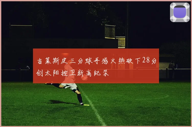 吉莱斯皮三分球手感火热砍下28分创太阳控卫新高纪录