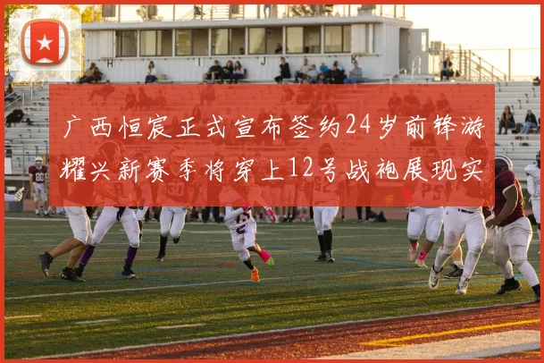 广西恒宸正式宣布签约24岁前锋游耀兴新赛季将穿上12号战袍展现实力