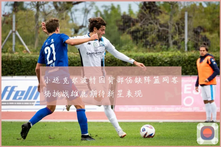 小迈克尔波特因背部伤缺阵篮网客场挑战雄鹿期待新星表现