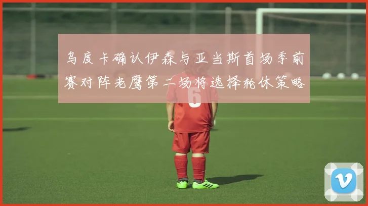 乌度卡确认伊森与亚当斯首场季前赛对阵老鹰第二场将选择轮休策略