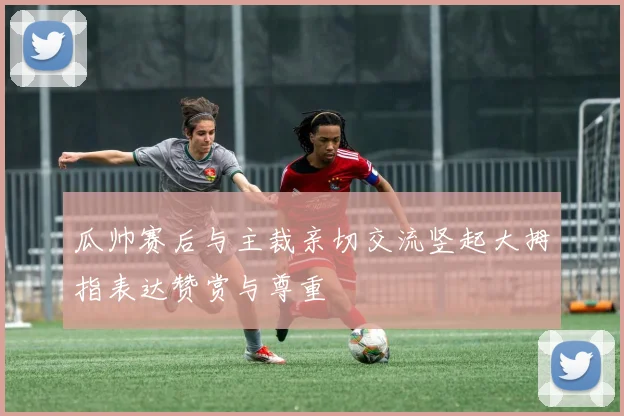 瓜帅赛后与主裁亲切交流竖起大拇指表达赞赏与尊重