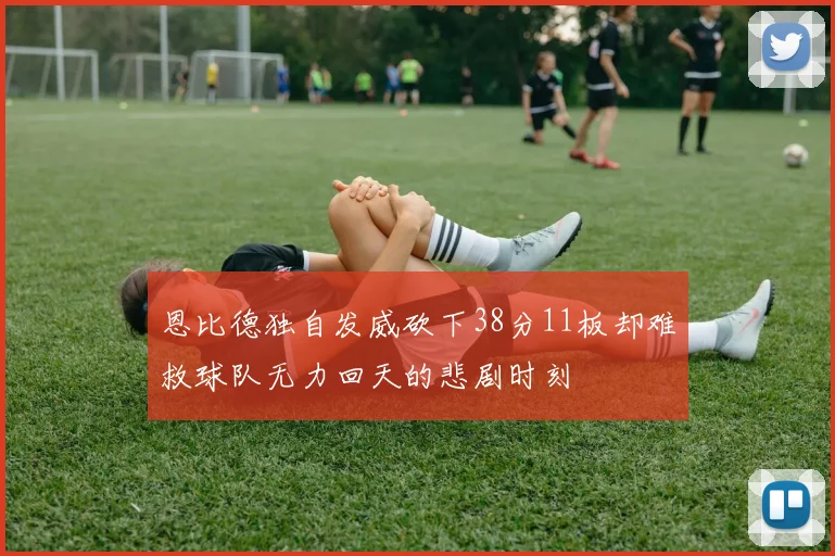 恩比德独自发威砍下38分11板却难救球队无力回天的悲剧时刻