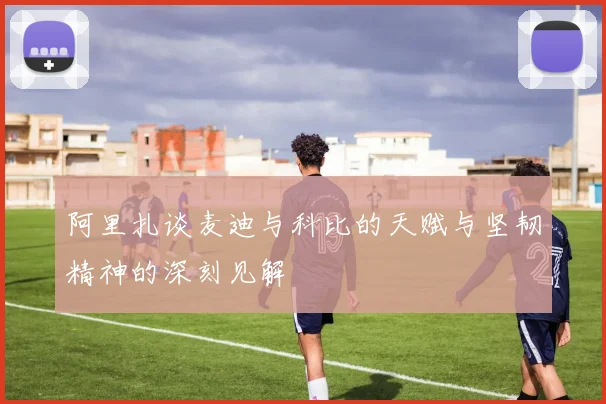 阿里扎谈麦迪与科比的天赋与坚韧精神的深刻见解
