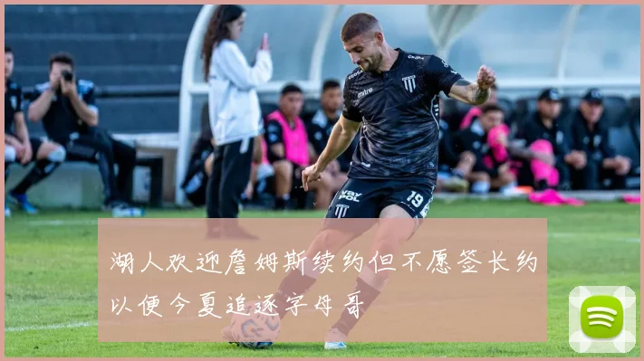 湖人欢迎詹姆斯续约但不愿签长约以便今夏追逐字母哥
