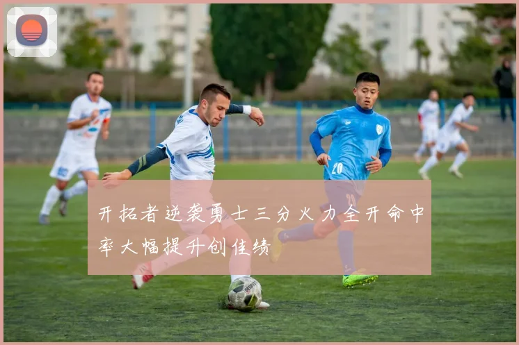 开拓者逆袭勇士三分火力全开命中率大幅提升创佳绩