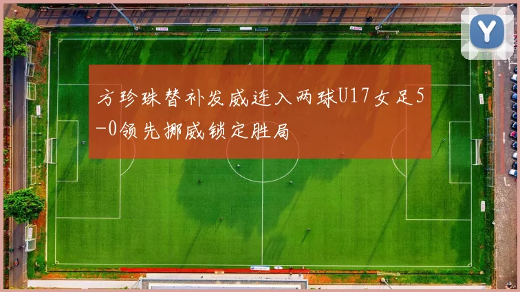 方珍珠替补发威连入两球U17女足5-0领先挪威锁定胜局
