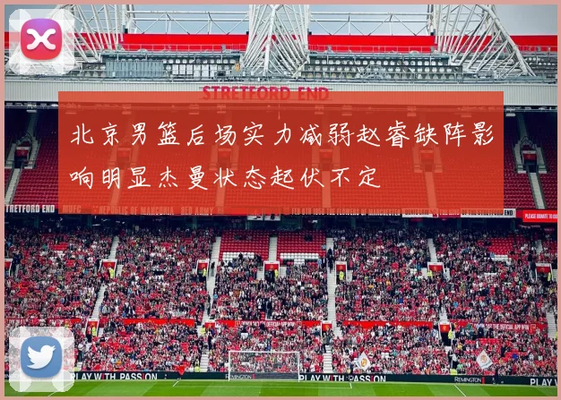 北京男篮后场实力减弱赵睿缺阵影响明显杰曼状态起伏不定