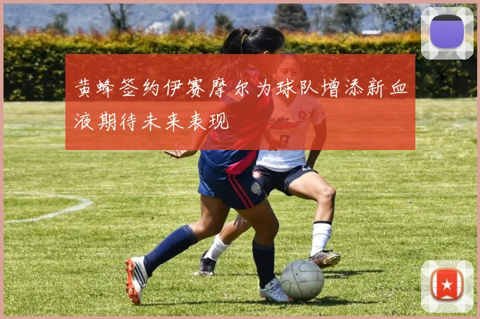 黄蜂签约伊赛摩尔为球队增添新血液期待未来表现