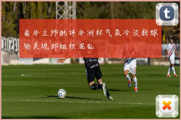 南非主帅批评非洲杯气氛冷淡新球场美观却组织混乱