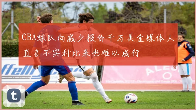 CBA球队向威少报价千万美金媒体人直言不实科比来也难以成行