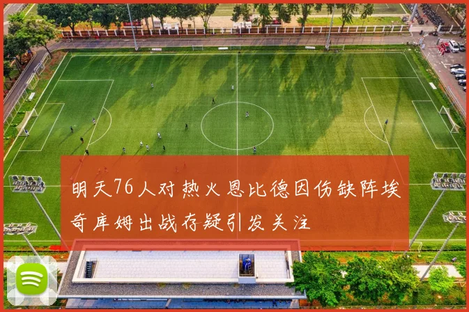 明天76人对热火恩比德因伤缺阵埃奇库姆出战存疑引发关注