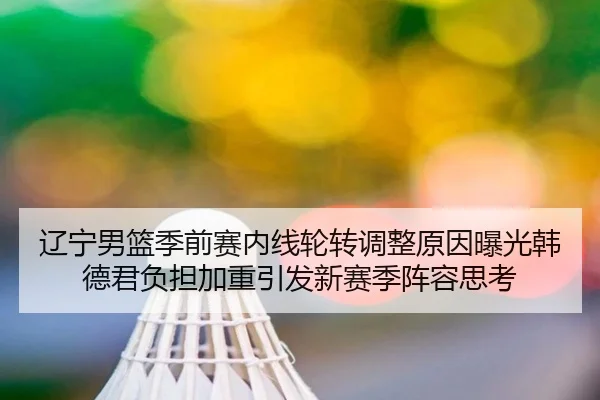 辽宁男篮季前赛内线轮转调整原因曝光韩德君负担加重引发新赛季阵容思考